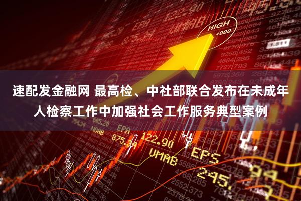 速配发金融网 最高检、中社部联合发布在未成年人检察工作中加强社会工作服务典型案例