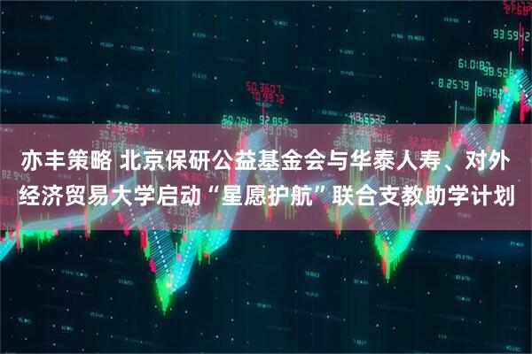 亦丰策略 北京保研公益基金会与华泰人寿、对外经济贸易大学启动“星愿护航”联合支教助学计划