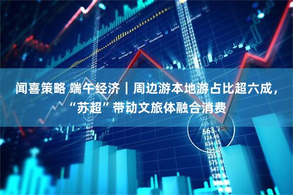 闻喜策略 端午经济｜周边游本地游占比超六成，“苏超”带动文旅体融合消费