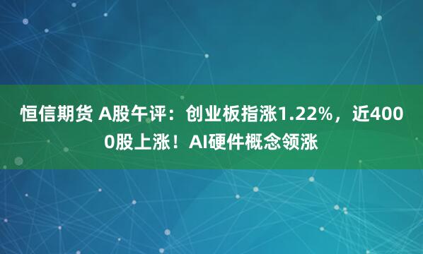 恒信期货 A股午评：创业板指涨1.22%，近4000股上涨！AI硬件概念领涨