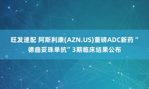 旺发速配 阿斯利康(AZN.US)重磅ADC新药“德曲妥珠单抗”3期临床结果公布