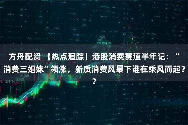 方舟配资 【热点追踪】港股消费赛道半年记：“消费三姐妹”领涨，新质消费风暴下谁在乘风而起？