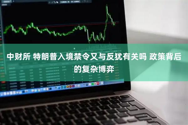 中财所 特朗普入境禁令又与反犹有关吗 政策背后的复杂博弈