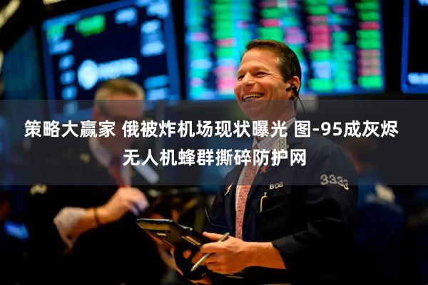 策略大赢家 俄被炸机场现状曝光 图-95成灰烬 无人机蜂群撕碎防护网