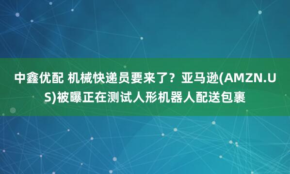 中鑫优配 机械快递员要来了？亚马逊(AMZN.US)被曝正在测试人形机器人配送包裹