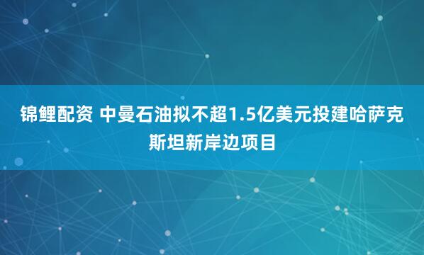 锦鲤配资 中曼石油拟不超1.5亿美元投建哈萨克斯坦新岸边项目