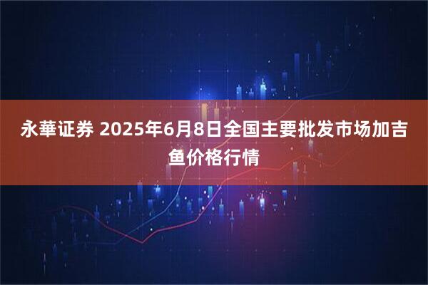 永華证券 2025年6月8日全国主要批发市场加吉鱼价格行情