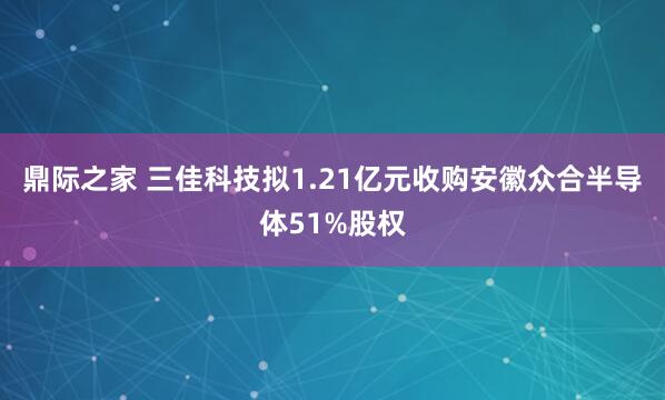 鼎际之家 三佳科技拟1.21亿元收购安徽众合半导体51%股权