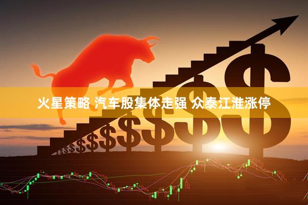 火星策略 汽车股集体走强 众泰江淮涨停