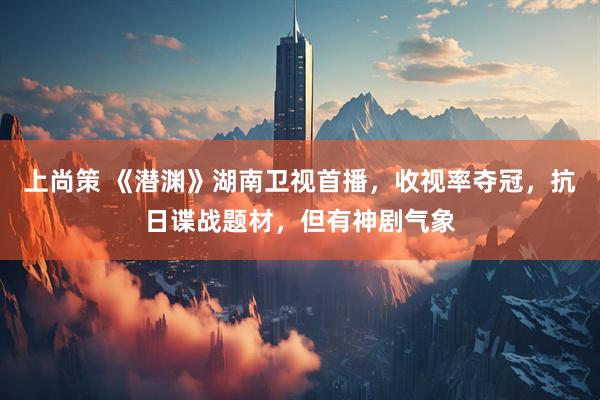 上尚策 《潜渊》湖南卫视首播，收视率夺冠，抗日谍战题材，但有神剧气象