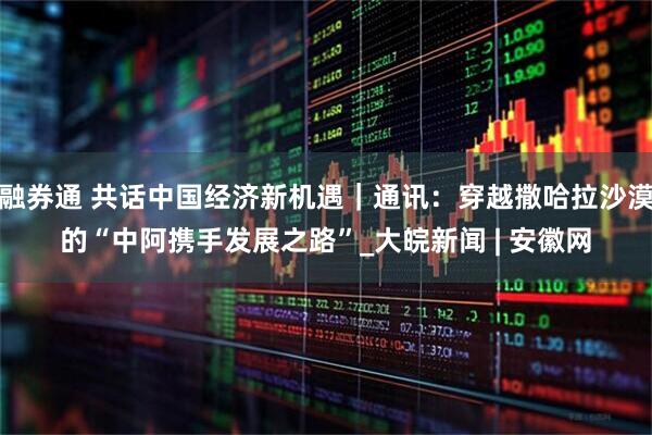 融券通 共话中国经济新机遇｜通讯：穿越撒哈拉沙漠的“中阿携手发展之路”_大皖新闻 | 安徽网