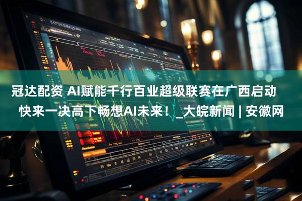冠达配资 AI赋能千行百业超级联赛在广西启动    快来一决高下畅想AI未来！_大皖新闻 | 安徽网