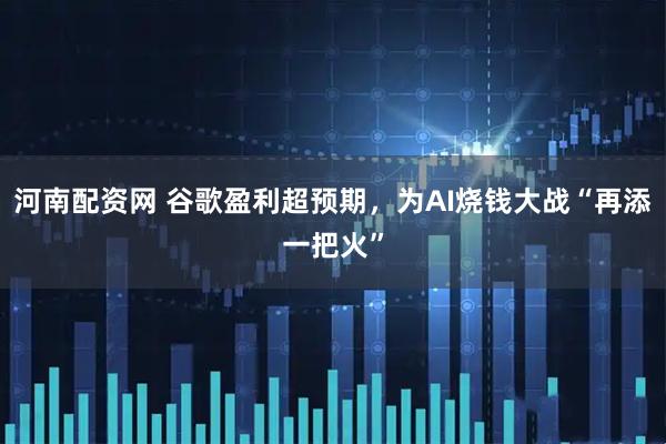 河南配资网 谷歌盈利超预期，为AI烧钱大战“再添一把火”