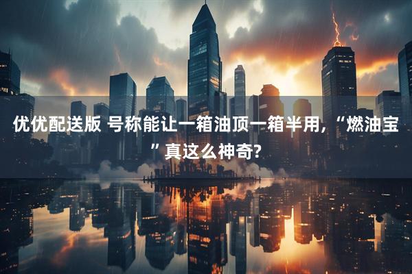 优优配送版 号称能让一箱油顶一箱半用, “燃油宝”真这么神奇?