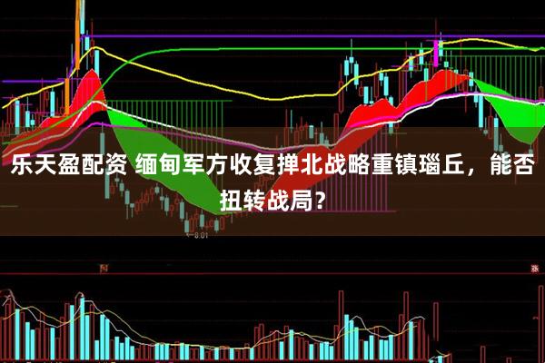 乐天盈配资 缅甸军方收复掸北战略重镇瑙丘，能否扭转战局？