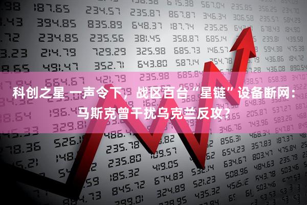 科创之星 一声令下，战区百台“星链”设备断网：马斯克曾干扰乌克兰反攻？