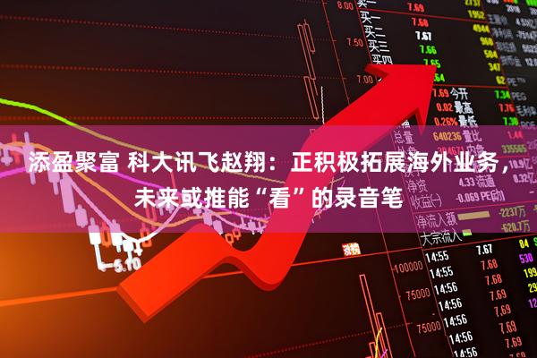 添盈聚富 科大讯飞赵翔：正积极拓展海外业务，未来或推能“看”的录音笔