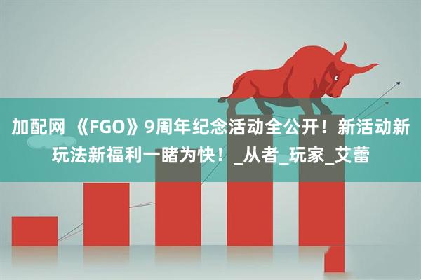 加配网 《FGO》9周年纪念活动全公开！新活动新玩法新福利一睹为快！_从者_玩家_艾蕾