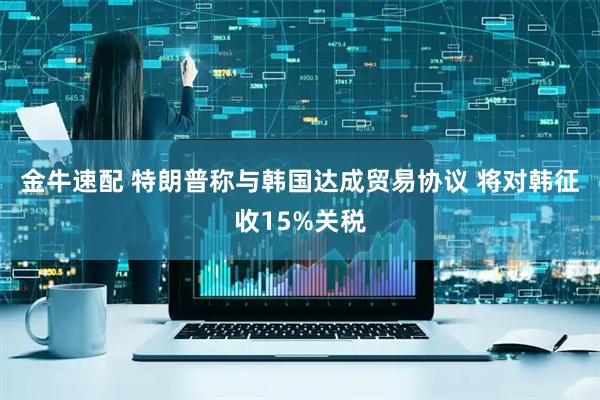 金牛速配 特朗普称与韩国达成贸易协议 将对韩征收15%关税