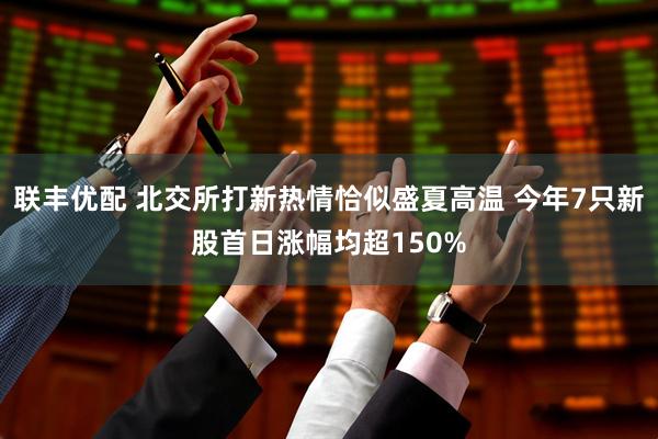 联丰优配 北交所打新热情恰似盛夏高温 今年7只新股首日涨幅均超150%
