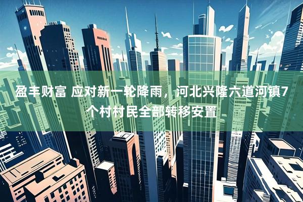 盈丰财富 应对新一轮降雨，河北兴隆六道河镇7个村村民全部转移安置