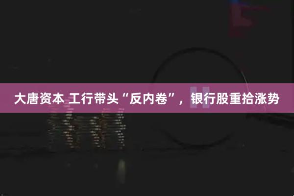 大唐资本 工行带头“反内卷”，银行股重拾涨势