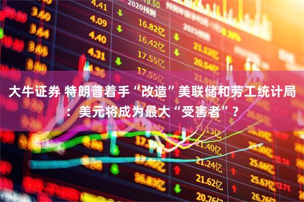 大牛证券 特朗普着手“改造”美联储和劳工统计局：美元将成为最大“受害者”？