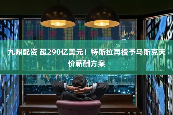 九鼎配资 超290亿美元！特斯拉再授予马斯克天价薪酬方案