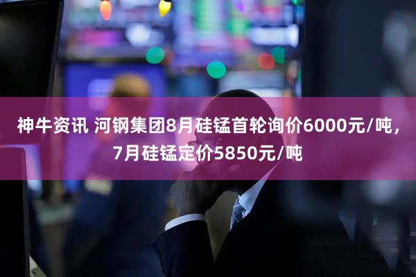 神牛资讯 河钢集团8月硅锰首轮询价6000元/吨，7月硅锰定价5850元/吨