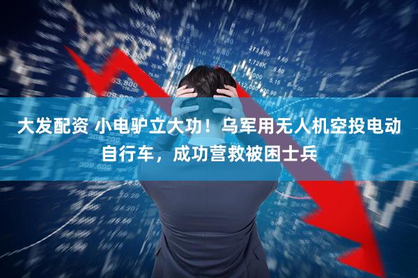 大发配资 小电驴立大功！乌军用无人机空投电动自行车，成功营救被困士兵