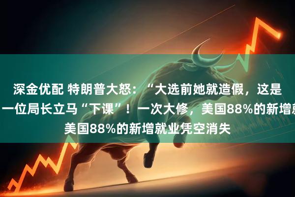 深金优配 特朗普大怒：“大选前她就造假，这是一场骗局”！一位局长立马“下课”！一次大修，美国88%的新增就业凭空消失