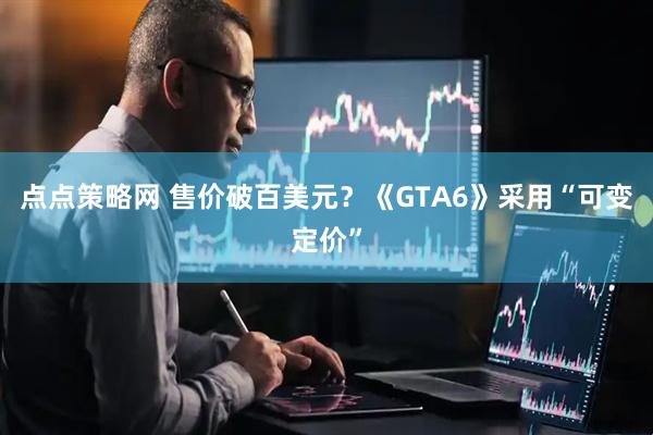点点策略网 售价破百美元？《GTA6》采用“可变定价”