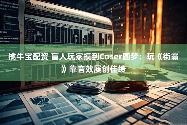 擒牛宝配资 盲人玩家摸到Coser圆梦：玩《街霸》靠音效屡创佳绩