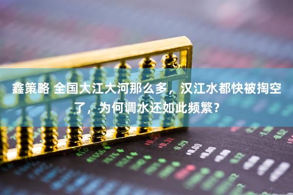鑫策略 全国大江大河那么多，汉江水都快被掏空了，为何调水还如此频繁？