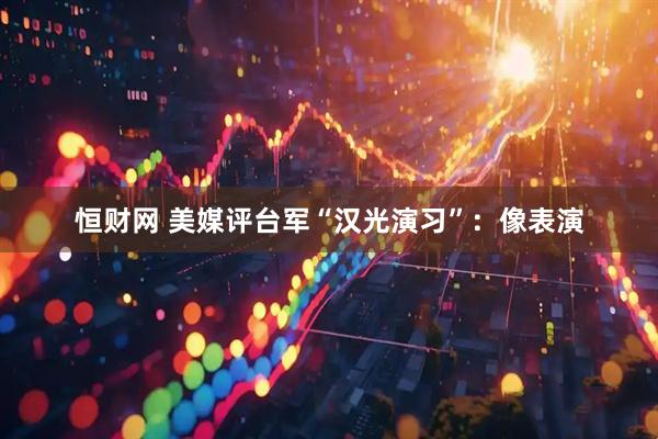 恒财网 美媒评台军“汉光演习”：像表演