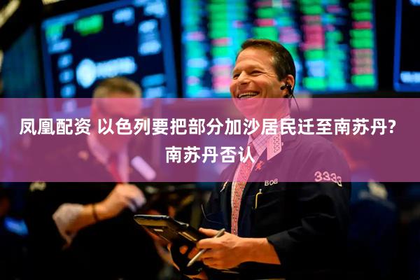 凤凰配资 以色列要把部分加沙居民迁至南苏丹? 南苏丹否认