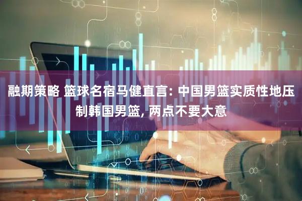 融期策略 篮球名宿马健直言: 中国男篮实质性地压制韩国男篮, 两点不要大意