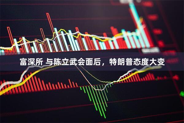 富深所 与陈立武会面后，特朗普态度大变