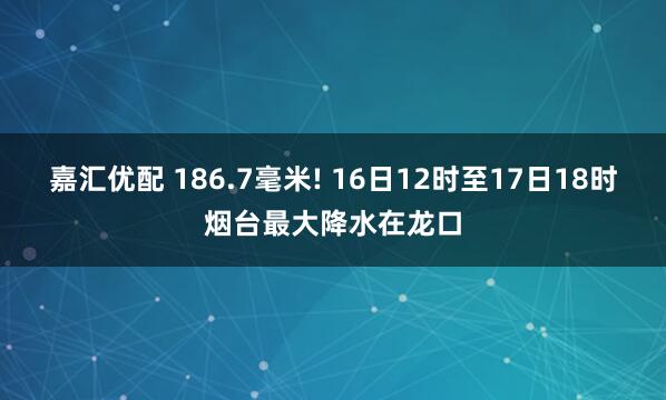 嘉汇优配 186.7毫米! 16日12时至17日18时烟台最大降水在龙口