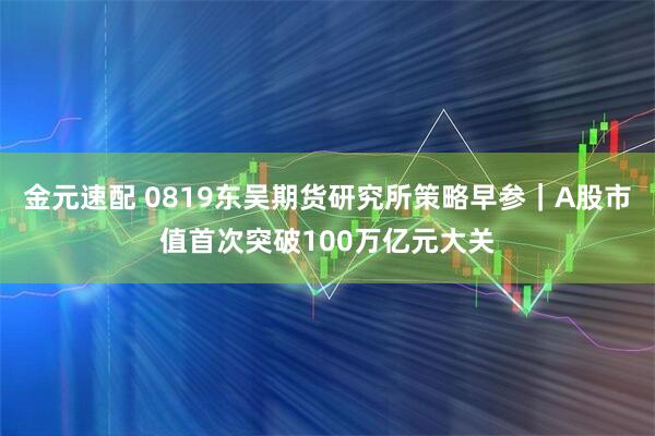 金元速配 0819东吴期货研究所策略早参｜A股市值首次突破100万亿元大关
