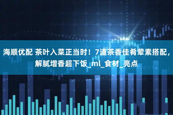 海顺优配 茶叶入菜正当时！7道茶香佳肴荤素搭配，解腻增香超下饭_ml_食材_亮点