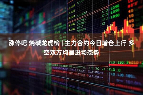 涨停吧 烧碱龙虎榜 | 主力合约今日增仓上行 多空双方均呈进场态势