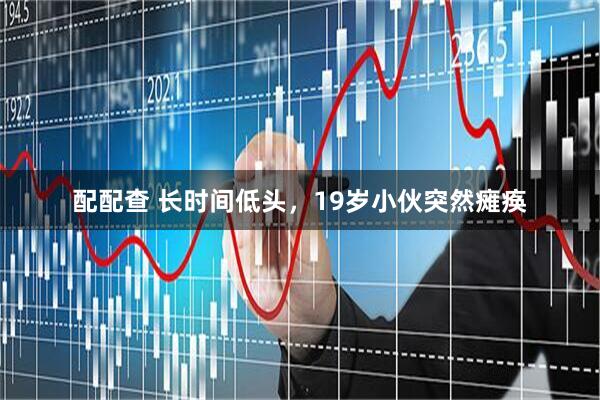 配配查 长时间低头，19岁小伙突然瘫痪