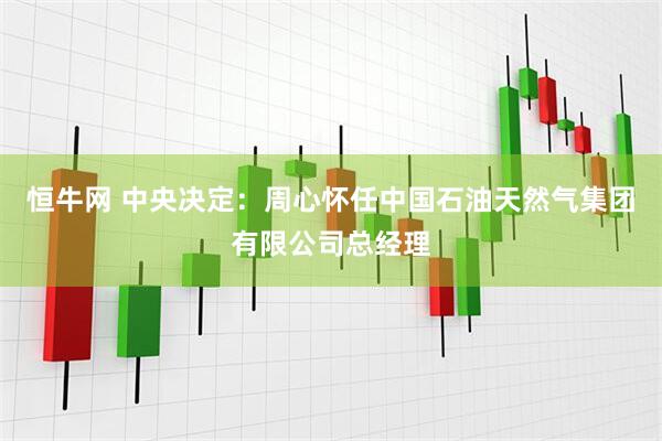 恒牛网 中央决定：周心怀任中国石油天然气集团有限公司总经理