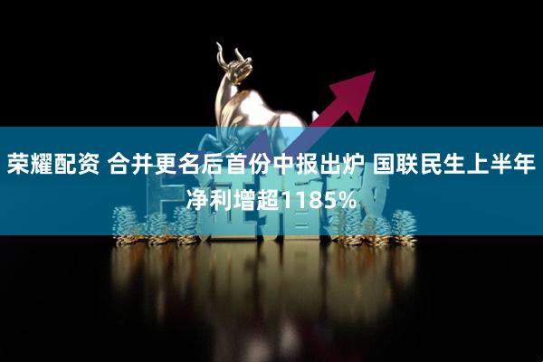 荣耀配资 合并更名后首份中报出炉 国联民生上半年净利增超1185%