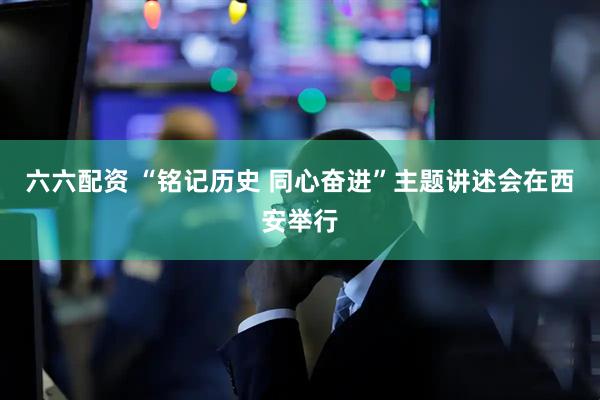六六配资 “铭记历史 同心奋进”主题讲述会在西安举行