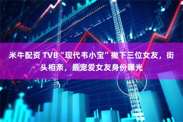 米牛配资 TVB“现代韦小宝”撇下三位女友，街头相亲，最宠爱女友身份曝光