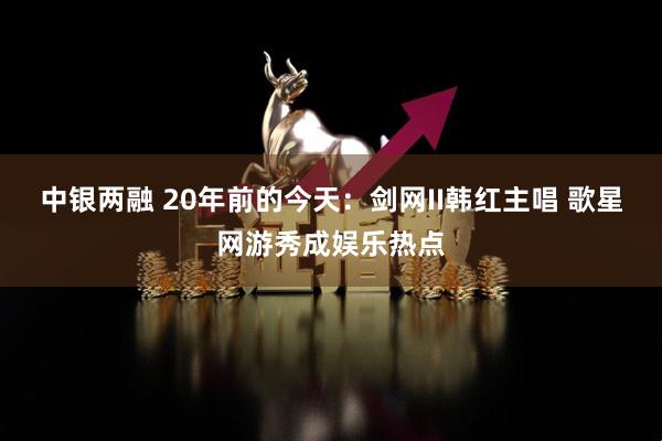 中银两融 20年前的今天：剑网II韩红主唱 歌星网游秀成娱乐热点