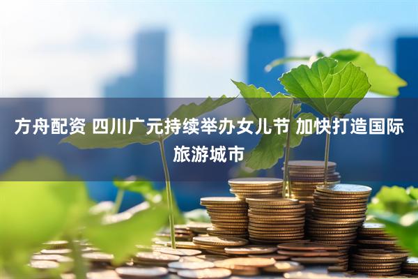 方舟配资 四川广元持续举办女儿节 加快打造国际旅游城市