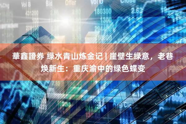 華鑫證券 绿水青山炼金记 | 崖壁生绿意，老巷焕新生：重庆渝中的绿色蝶变